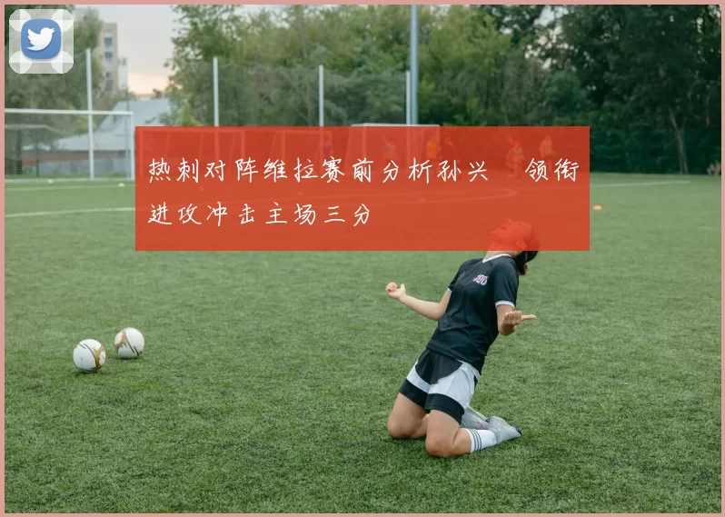 热刺对阵维拉赛前分析孙兴慜领衔进攻冲击主场三分