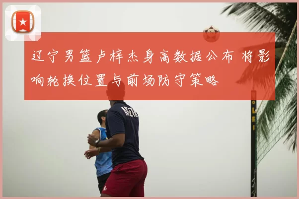 辽宁男篮卢梓杰身高数据公布 将影响轮换位置与前场防守策略