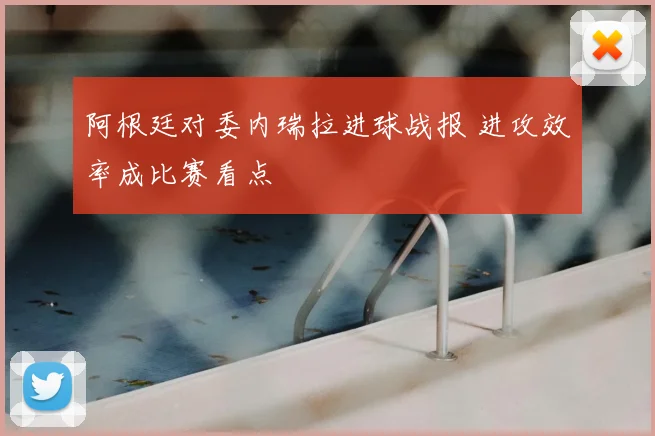 阿根廷对委内瑞拉进球战报 进攻效率成比赛看点