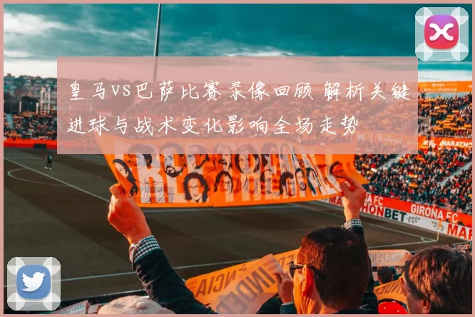 皇马vs巴萨比赛录像回顾 解析关键进球与战术变化影响全场走势