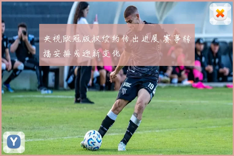 央视欧冠版权续约传出进展 赛事转播安排或迎新变化
