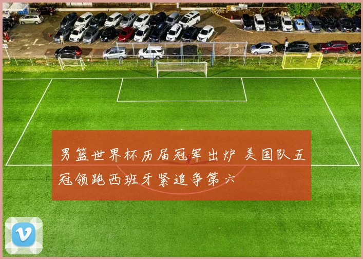 男篮世界杯历届冠军出炉 美国队五冠领跑西班牙紧追争第六