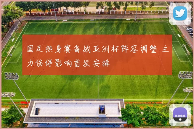 国足热身赛备战亚洲杯阵容调整 主力伤停影响首发安排