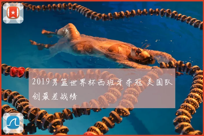 2019男篮世界杯西班牙夺冠 美国队创最差战绩