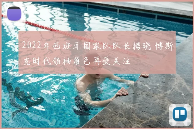 2022年西班牙国家队队长揭晓 博斯克时代领袖角色再受关注