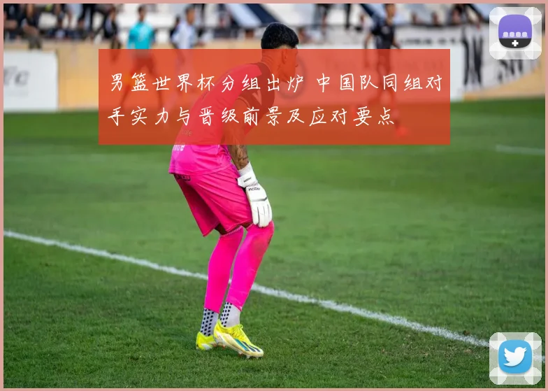 男篮世界杯分组出炉 中国队同组对手实力与晋级前景及应对要点