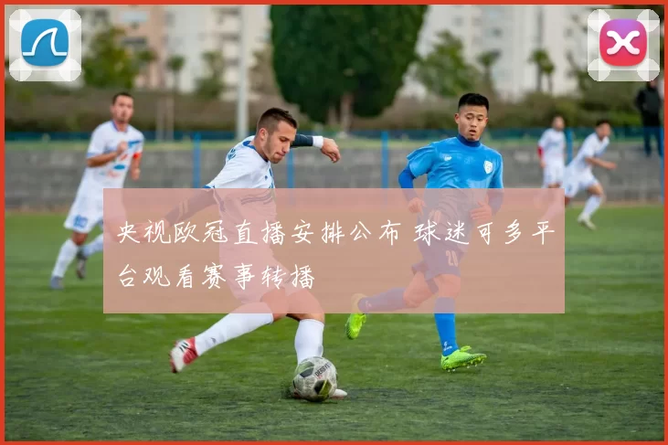 央视欧冠直播安排公布 球迷可多平台观看赛事转播