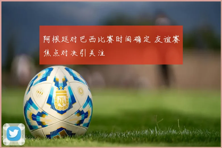 阿根廷对巴西比赛时间确定 友谊赛焦点对决引关注