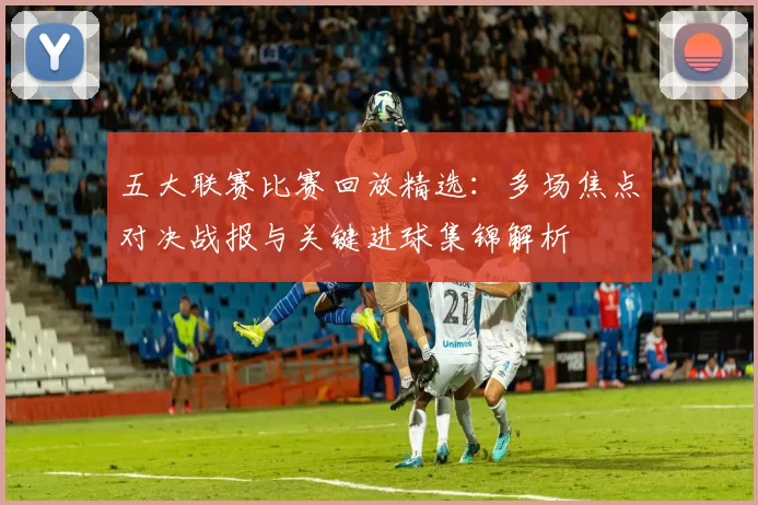 五大联赛比赛回放精选：多场焦点对决战报与关键进球集锦解析