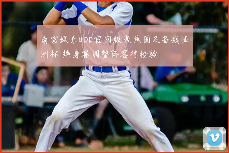 南宫娱乐app官网版聚焦国足备战亚洲杯 热身赛调整阵容待检验