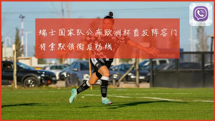 瑞士国家队公布欧洲杯首发阵容门将索默领衔后防线