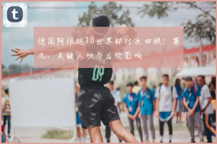 德国阿根廷10世界杯对决回顾：赛况、关键人物与后续影响