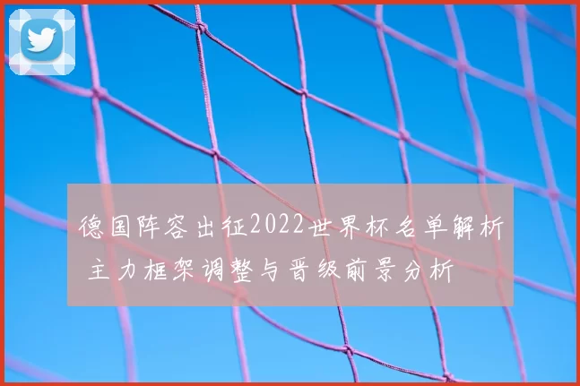 德国阵容出征2022世界杯名单解析 主力框架调整与晋级前景分析