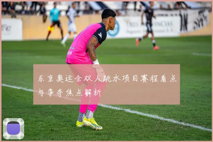 东京奥运会双人跳水项目赛程看点与争夺焦点解析