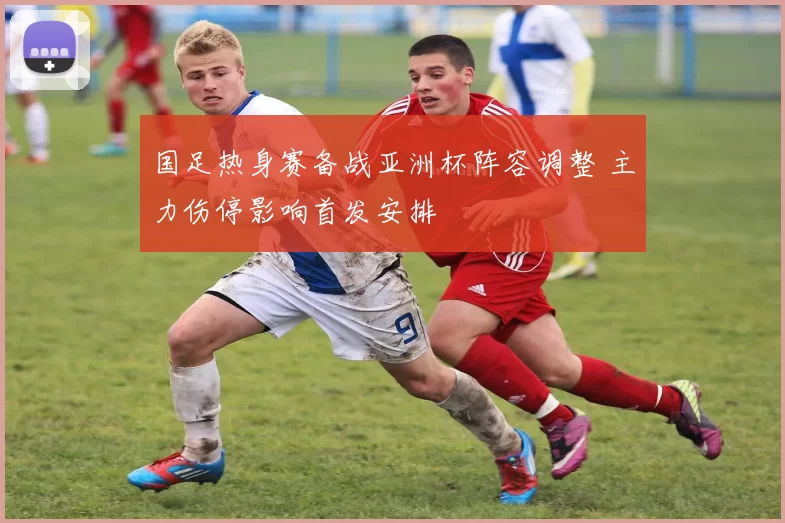 国足热身赛备战亚洲杯阵容调整 主力伤停影响首发安排