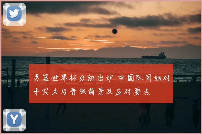 男篮世界杯分组出炉 中国队同组对手实力与晋级前景及应对要点
