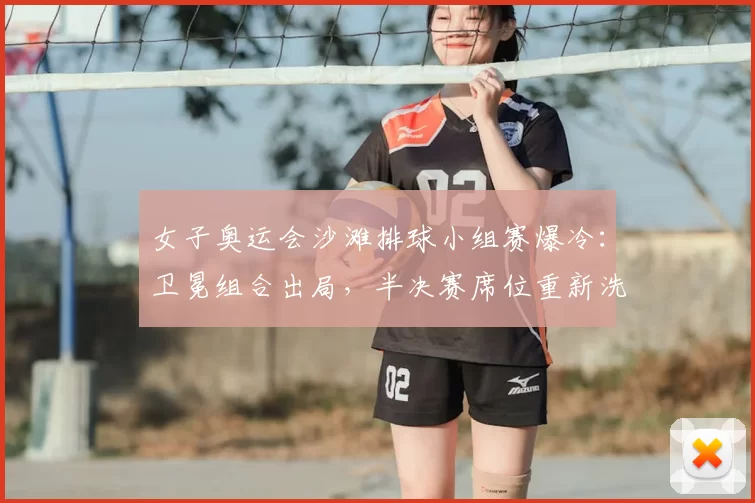 女子奥运会沙滩排球小组赛爆冷：卫冕组合出局，半决赛席位重新洗牌