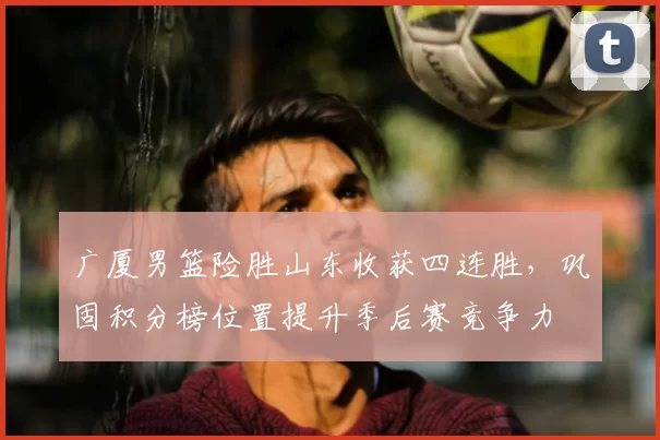 广厦男篮险胜山东收获四连胜，巩固积分榜位置提升季后赛竞争力