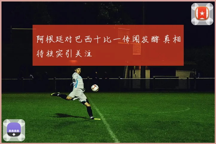 阿根廷对巴西十比一传闻发酵 真相待核实引关注