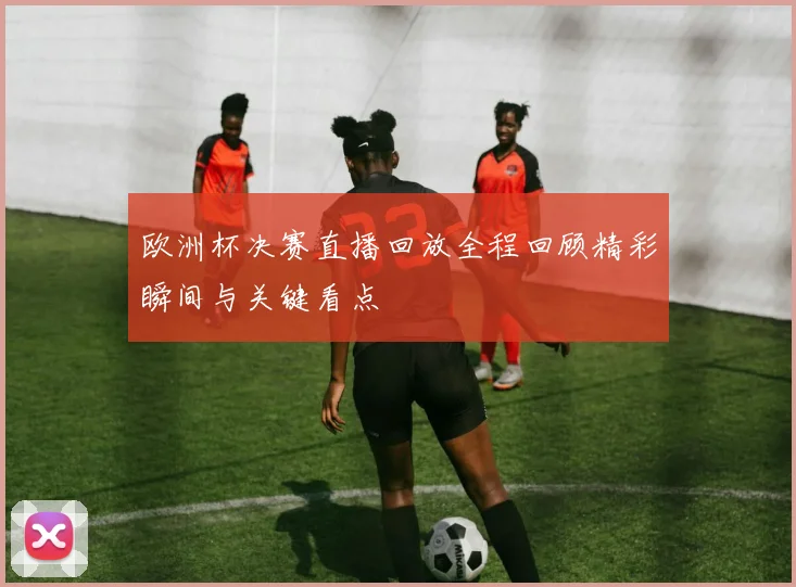 欧洲杯决赛直播回放全程回顾精彩瞬间与关键看点