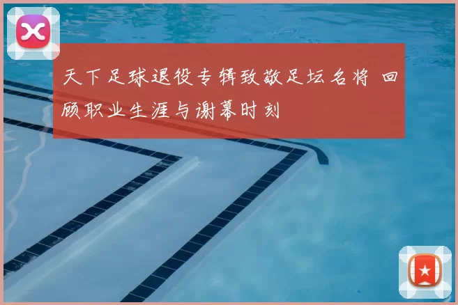 天下足球退役专辑致敬足坛名将 回顾职业生涯与谢幕时刻