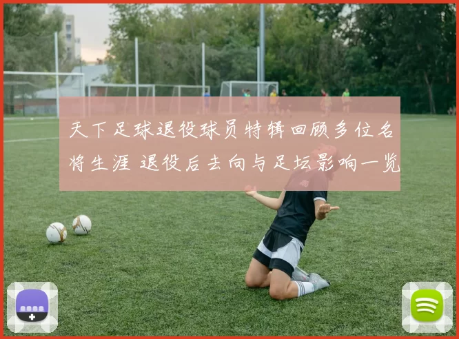 天下足球退役球员特辑回顾多位名将生涯 退役后去向与足坛影响一览