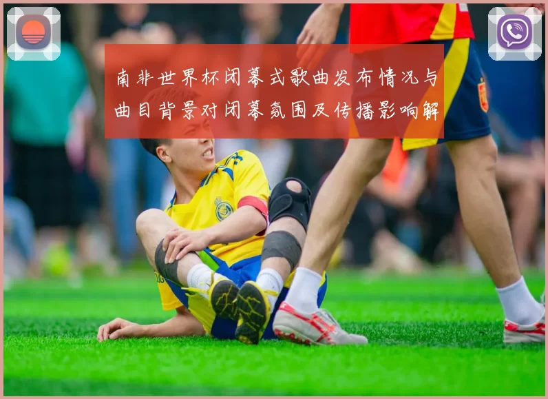 南非世界杯闭幕式歌曲发布情况与曲目背景对闭幕氛围及传播影响解读
