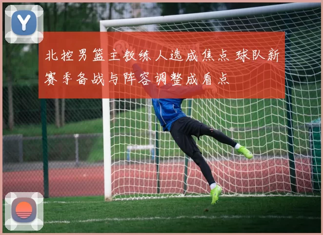 北控男篮主教练人选成焦点 球队新赛季备战与阵容调整成看点