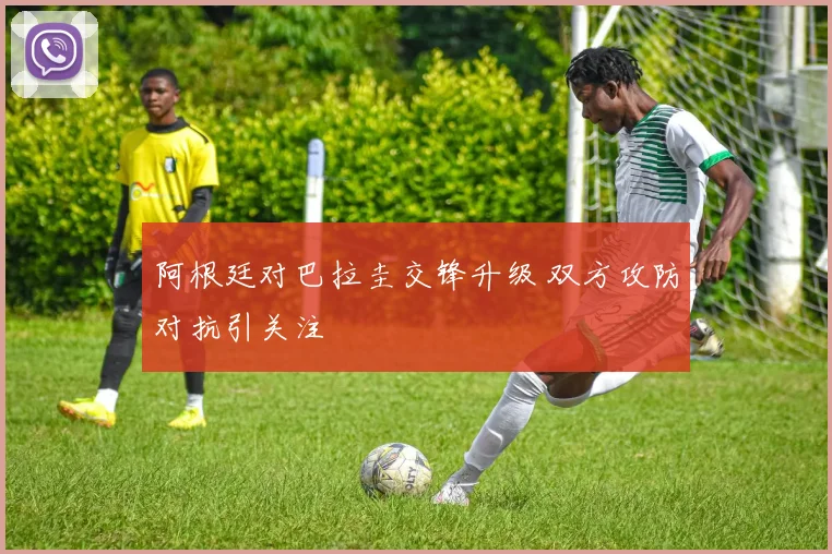 阿根廷对巴拉圭交锋升级 双方攻防对抗引关注