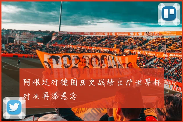 阿根廷对德国历史战绩出炉世界杯对决再添悬念