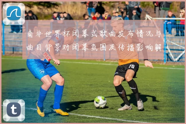南非世界杯闭幕式歌曲发布情况与曲目背景对闭幕氛围及传播影响解读