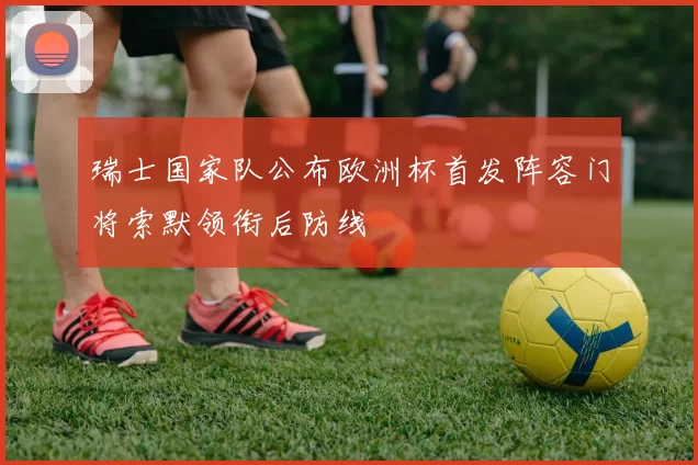 瑞士国家队公布欧洲杯首发阵容门将索默领衔后防线