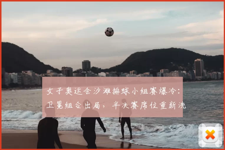 女子奥运会沙滩排球小组赛爆冷：卫冕组合出局，半决赛席位重新洗牌