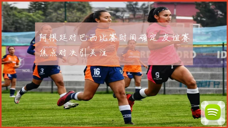 阿根廷对巴西比赛时间确定 友谊赛焦点对决引关注