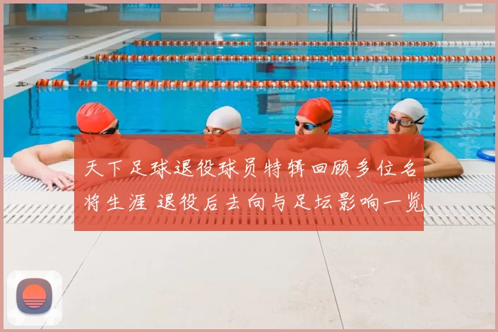天下足球退役球员特辑回顾多位名将生涯 退役后去向与足坛影响一览