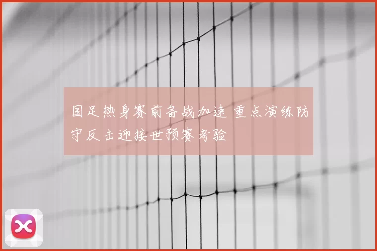 国足热身赛前备战加速 重点演练防守反击迎接世预赛考验