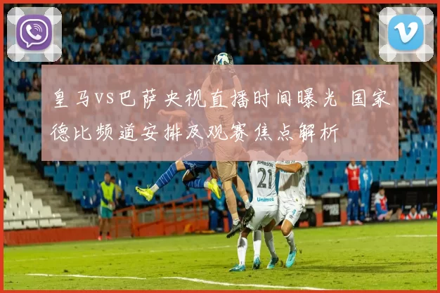 皇马vs巴萨央视直播时间曝光 国家德比频道安排及观赛焦点解析