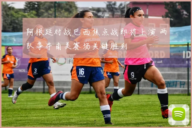 阿根廷对战巴西焦点战即将上演 两队争夺南美赛场关键胜利